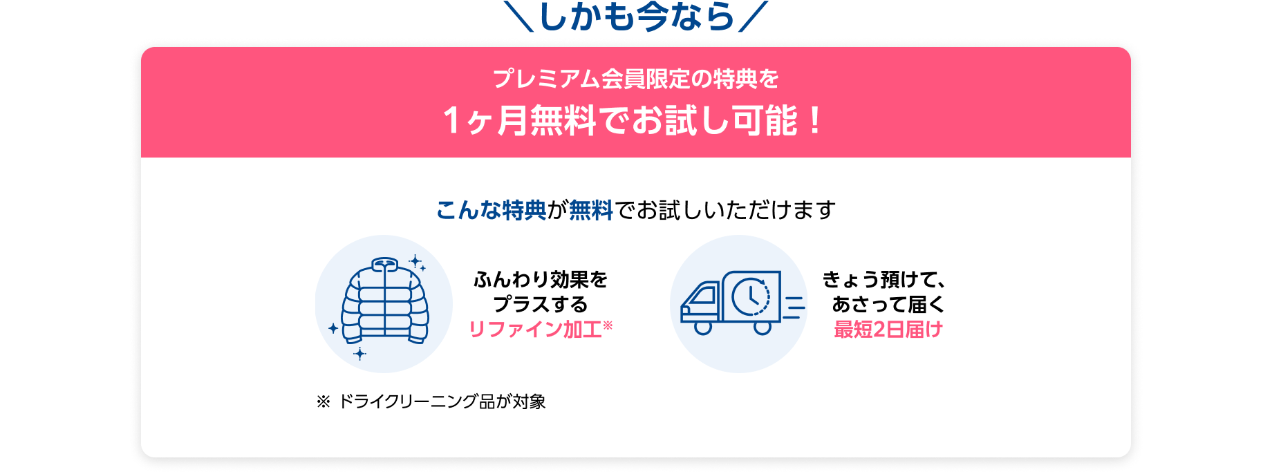 しかも今なら プレミアム会員限定の特典を1ヶ月無料でお試し可能！ こんな特典が無料でお試しいただけます ・ふんわり効果をプラスするリファイン効果 ・きょう預けて、あさって届く最短2日届け ※ドライクリーニング品が対象