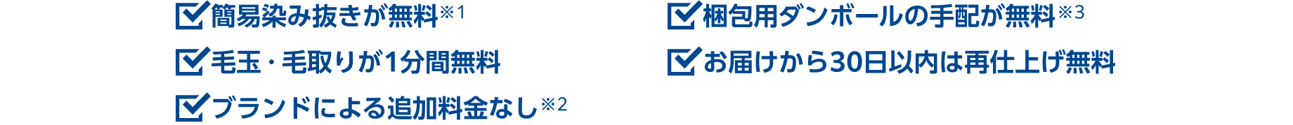 ・簡易染抜きが無料※1 ・毛玉・毛取りが1分間無料 ・ブランドによる追加料金なし※2 ・梱包用ダンボールの手配が無料※3 ・お届けから30日以内は再仕上げ無料