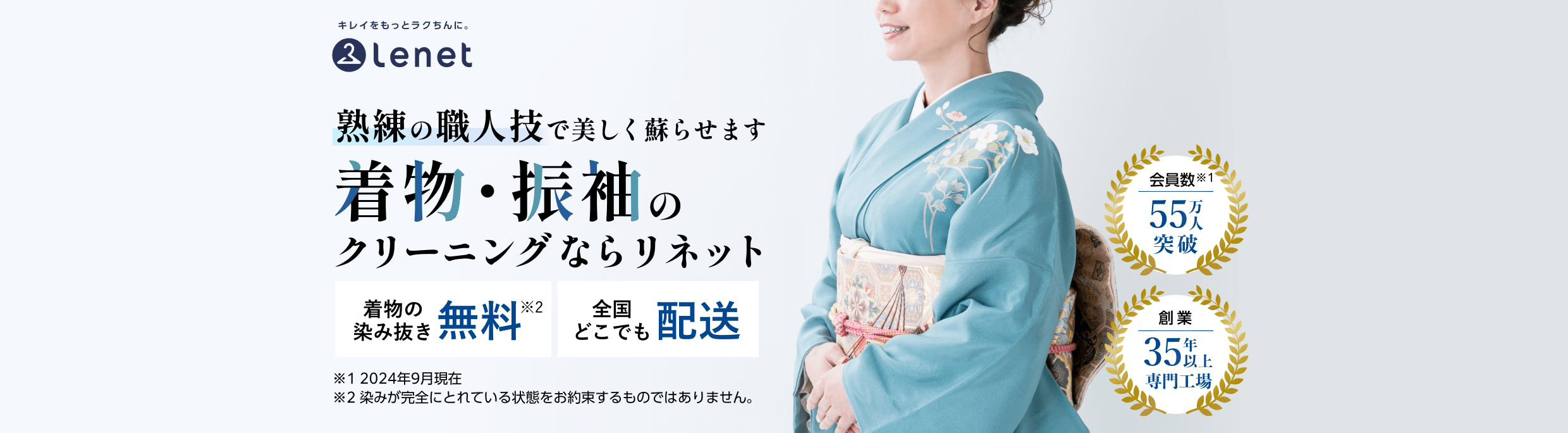 会員数55万人突破（※2024年9月現在）　創業35年以上専門工場　熟練の職人技で美しく蘇らせます　着物・振袖のクリーニングならリネット　着物の染み抜き無料（※染みが完全にとれている状態をお約束するものではありません。）　全国どこでも配送
