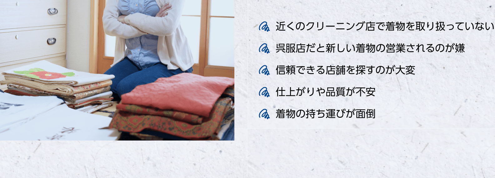 近くのクリーニング店で着物を取り扱っていない　呉服店だと新しい着物の営業されるのが嫌　信頼できる店舗を探すのが大変　仕上がりや品質が不安　着物の持ち運びが面倒