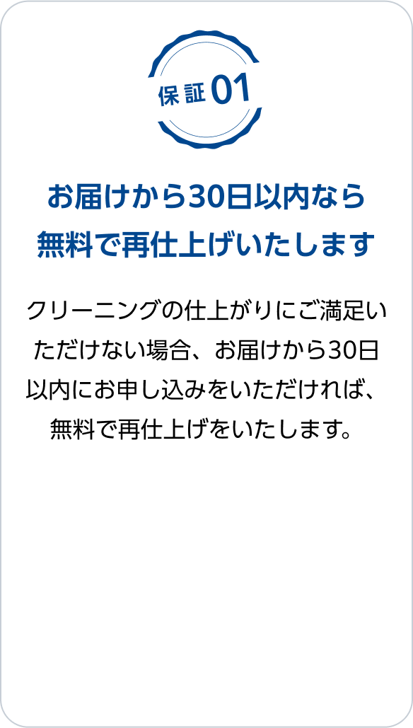 保証01：お届けから30日以内なら無料で再仕上げいたします　クリーニングの仕上がりにご満足いただけない場合、お届けから30日以内にお申し込みをいただければ、無料で再仕上げをいたします。
