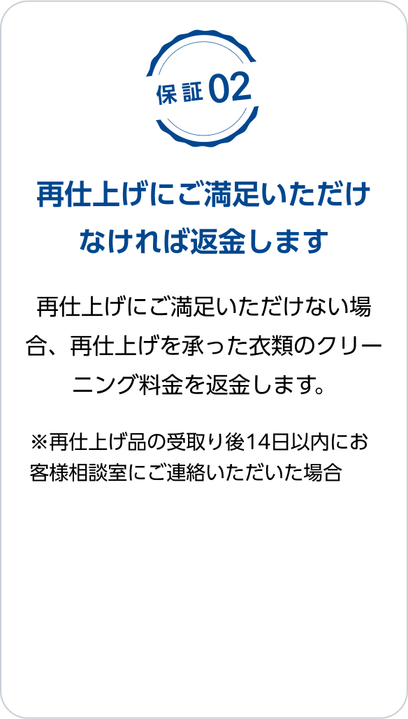 保証02：再仕上げにご満足いただけなければ返金します　再仕上げにご満足いただけない場合、再仕上げを承った衣類のクリーニング料金を返金します。　※再仕上げ品の受取り後14日以内にお客様相談室にご連絡いただいた場合