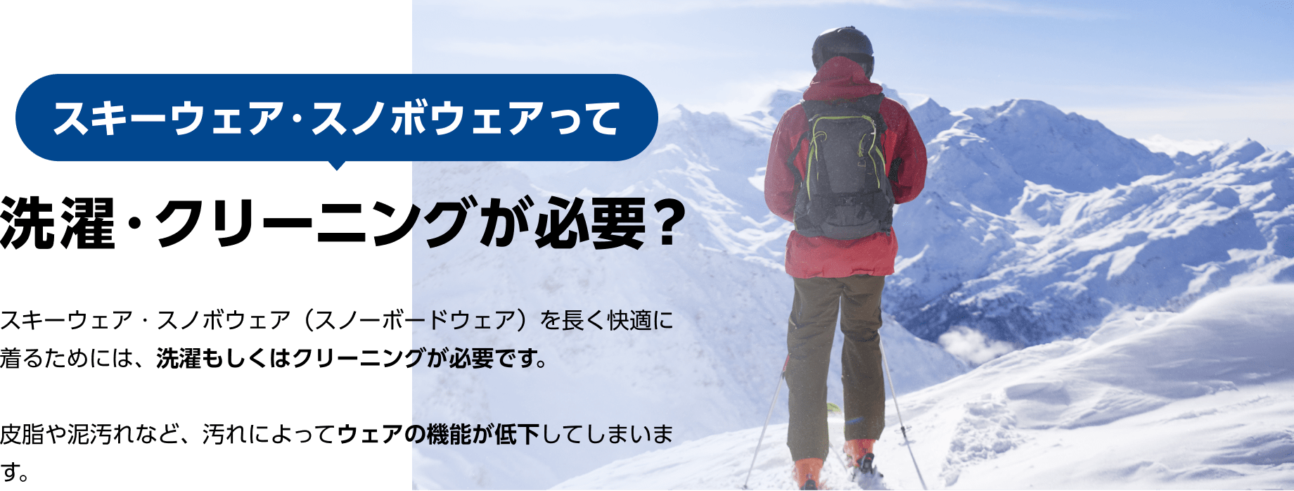 スキーウェア・スノボウェアって洗濯・クリーニングが必要？ 　スキーウェア・スノボウェア（スノーボードウェア）を長く快適に着るためには、洗濯もしくはクリーニングが必要です。 皮脂や泥汚れなど、汚れによってウェアの機能が低下してしまいます。