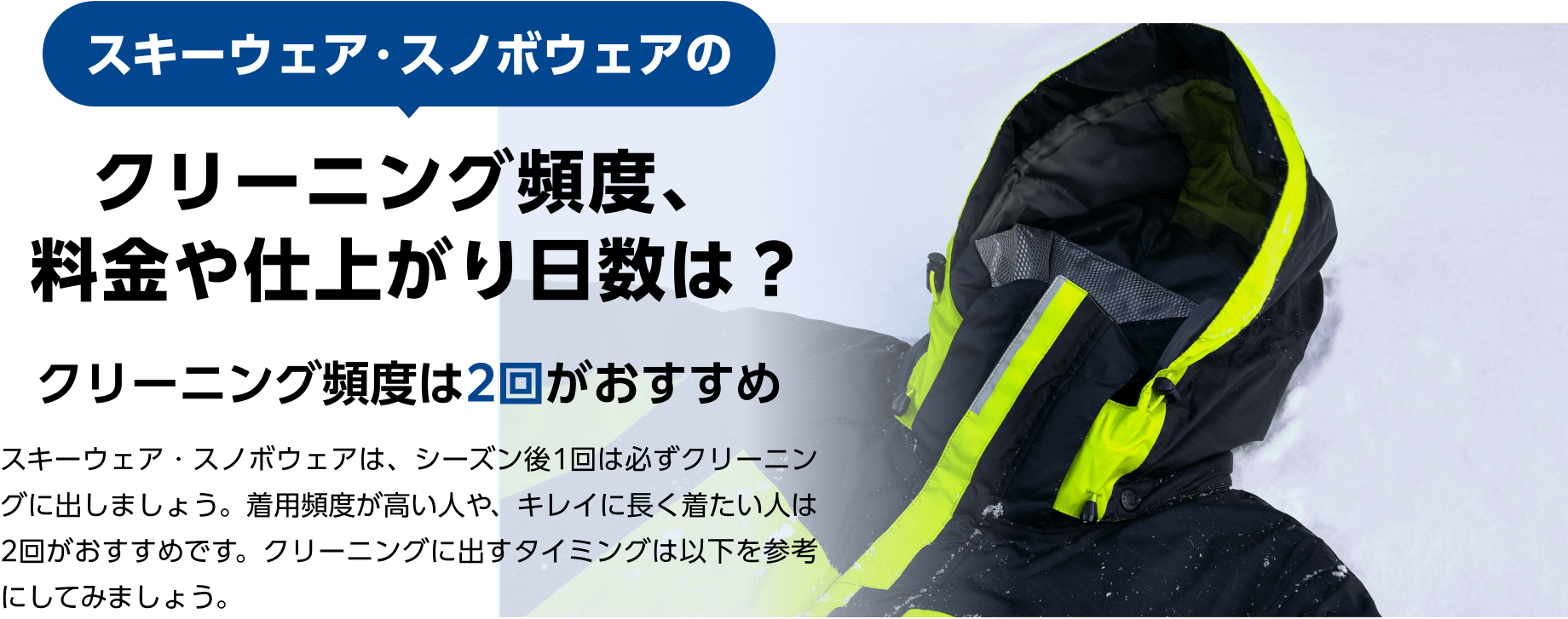 スキーウェア・スノボウェアの クリーニング頻度、料金や仕上がり日数は？ クリーニング頻度は2回がおすすめ スキーウェア・スノボウェアは、シーズン後1回は必ずクリーニングに出しましょう。着用頻度が高い人や、キレイに長く着たい人は2回がおすすめです。クリーニングに出すタイミングは以下を参考にしてみましょう。