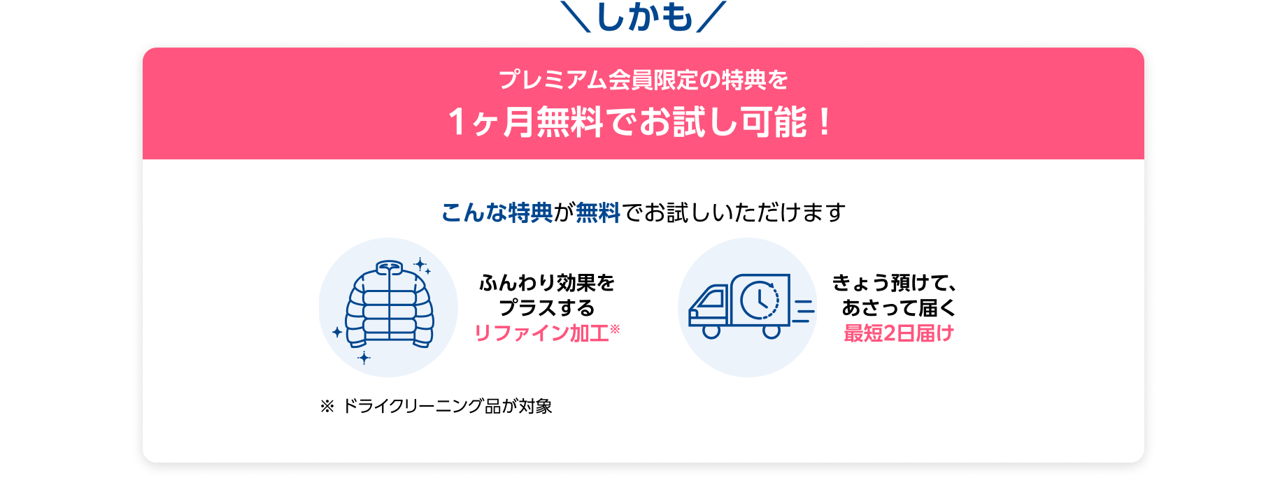 しかも プレミアム会員限定の特典を1ヶ月無料でお試し可能！ こんな特典が無料でお試しいただけます ・ふんわり効果をプラスするリファイン効果 ・きょう預けて、あさって届く最短2日届け ※ドライクリーニング品が対象
